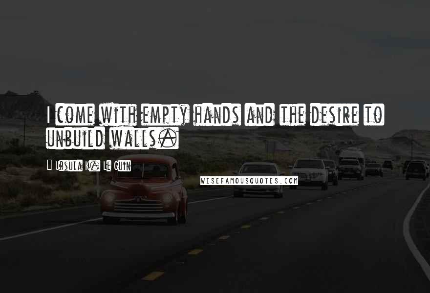 Ursula K. Le Guin Quotes: I come with empty hands and the desire to unbuild walls.