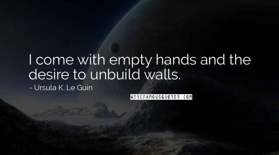 Ursula K. Le Guin Quotes: I come with empty hands and the desire to unbuild walls.