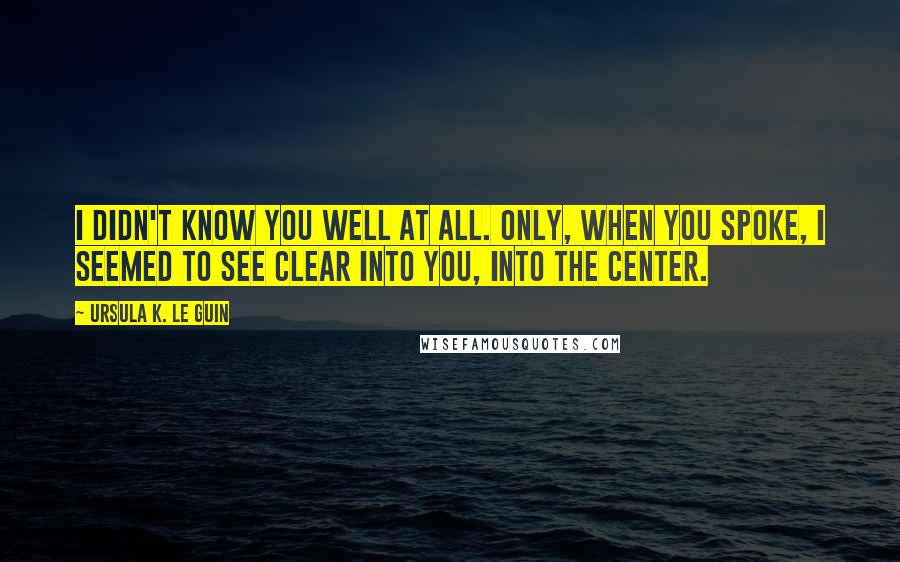 Ursula K. Le Guin Quotes: I didn't know you well at all. Only, when you spoke, I seemed to see clear into you, into the center.