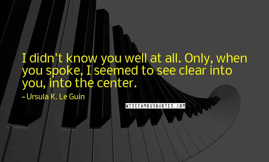 Ursula K. Le Guin Quotes: I didn't know you well at all. Only, when you spoke, I seemed to see clear into you, into the center.