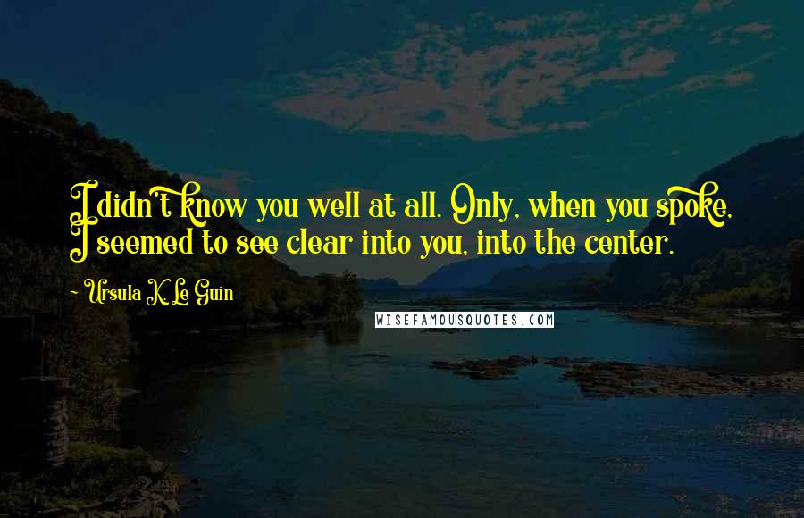 Ursula K. Le Guin Quotes: I didn't know you well at all. Only, when you spoke, I seemed to see clear into you, into the center.