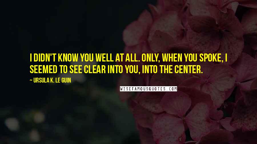 Ursula K. Le Guin Quotes: I didn't know you well at all. Only, when you spoke, I seemed to see clear into you, into the center.