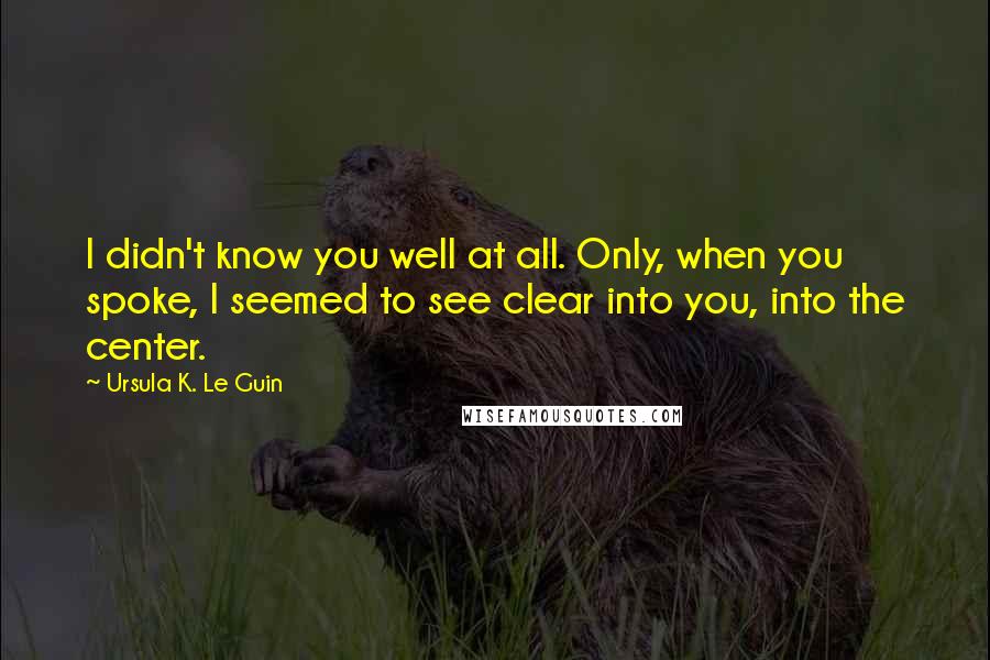 Ursula K. Le Guin Quotes: I didn't know you well at all. Only, when you spoke, I seemed to see clear into you, into the center.