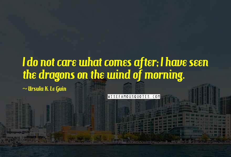 Ursula K. Le Guin Quotes: I do not care what comes after; I have seen the dragons on the wind of morning.