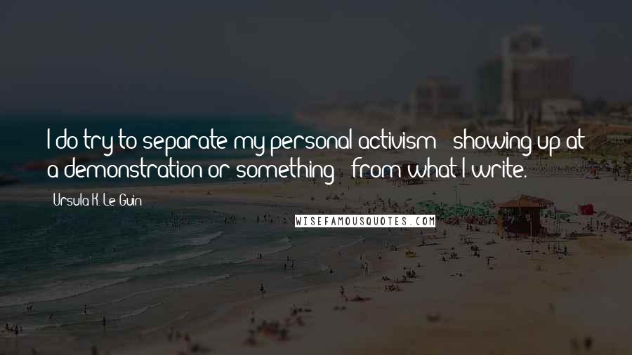 Ursula K. Le Guin Quotes: I do try to separate my personal activism - showing up at a demonstration or something - from what I write.