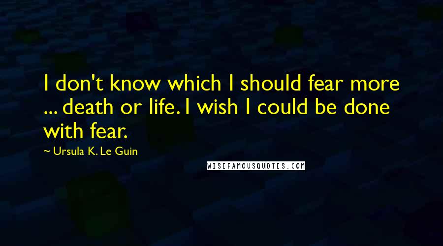 Ursula K. Le Guin Quotes: I don't know which I should fear more ... death or life. I wish I could be done with fear.