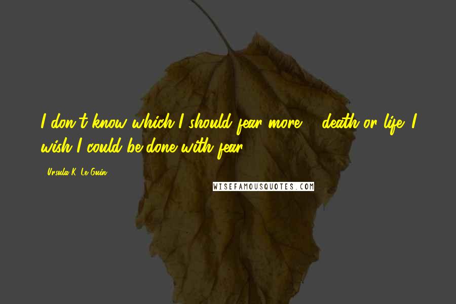 Ursula K. Le Guin Quotes: I don't know which I should fear more ... death or life. I wish I could be done with fear.