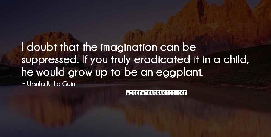 Ursula K. Le Guin Quotes: I doubt that the imagination can be suppressed. If you truly eradicated it in a child, he would grow up to be an eggplant.