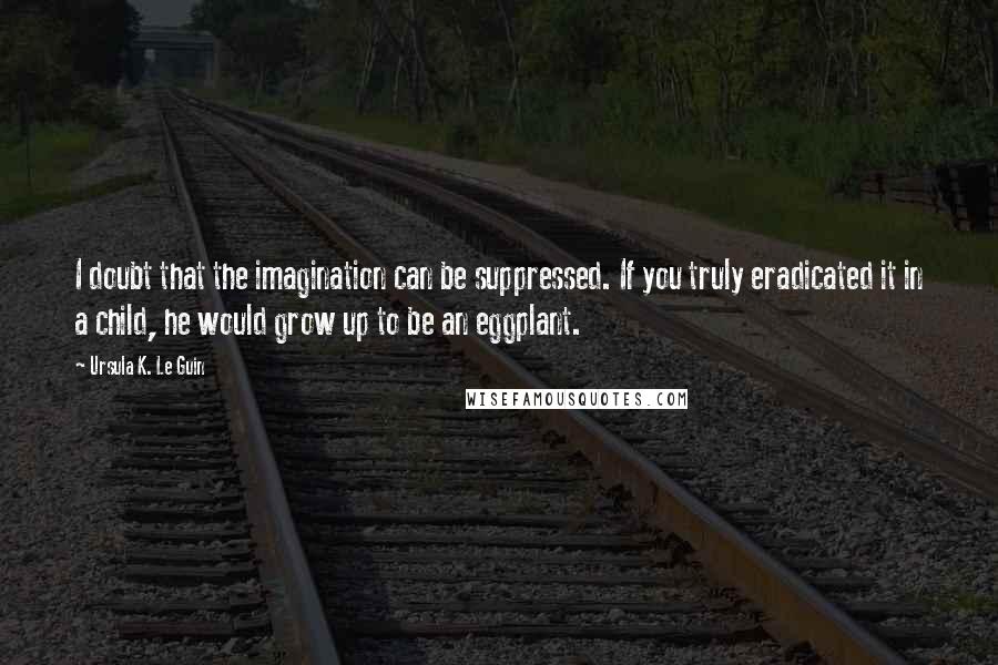 Ursula K. Le Guin Quotes: I doubt that the imagination can be suppressed. If you truly eradicated it in a child, he would grow up to be an eggplant.