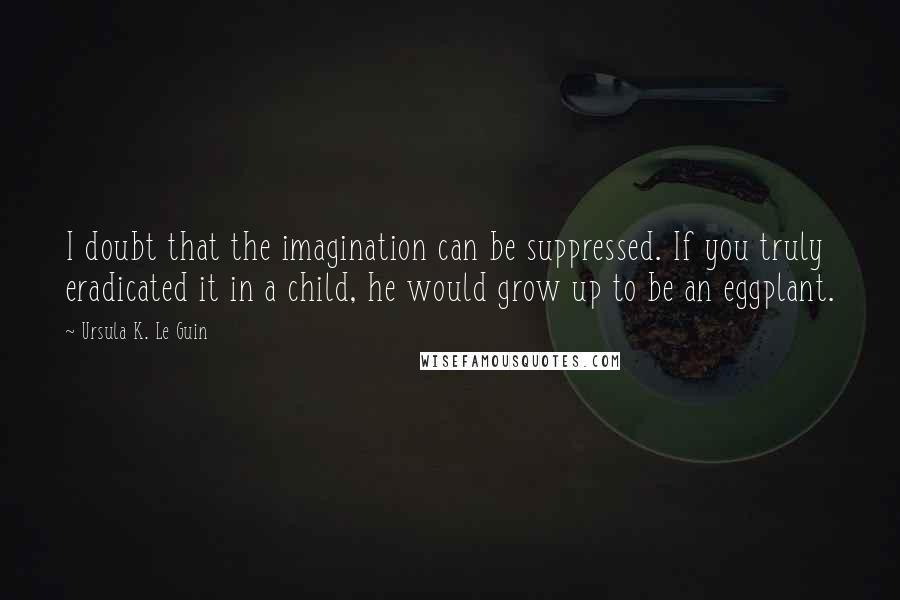 Ursula K. Le Guin Quotes: I doubt that the imagination can be suppressed. If you truly eradicated it in a child, he would grow up to be an eggplant.