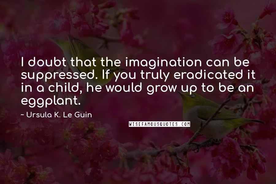 Ursula K. Le Guin Quotes: I doubt that the imagination can be suppressed. If you truly eradicated it in a child, he would grow up to be an eggplant.