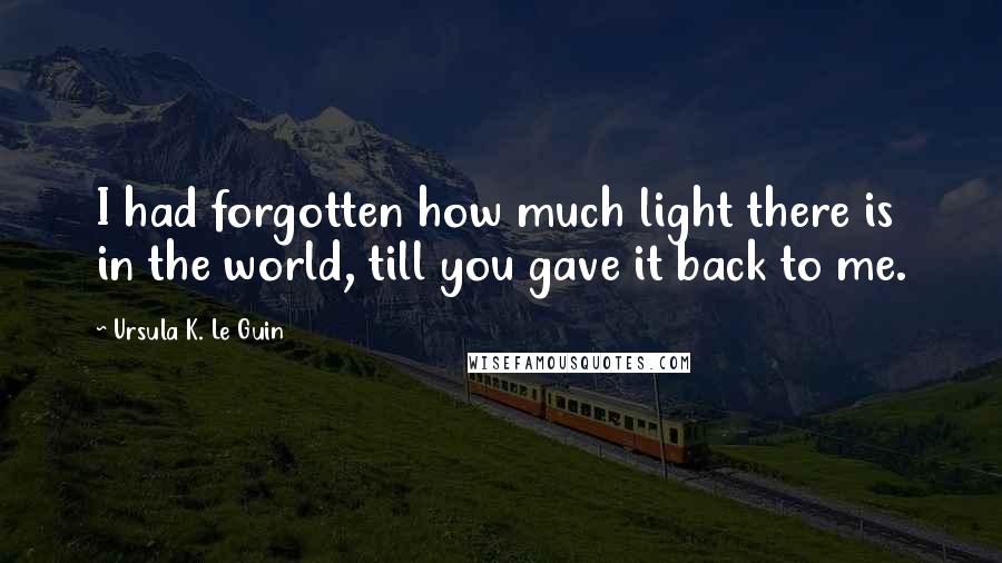 Ursula K. Le Guin Quotes: I had forgotten how much light there is in the world, till you gave it back to me.