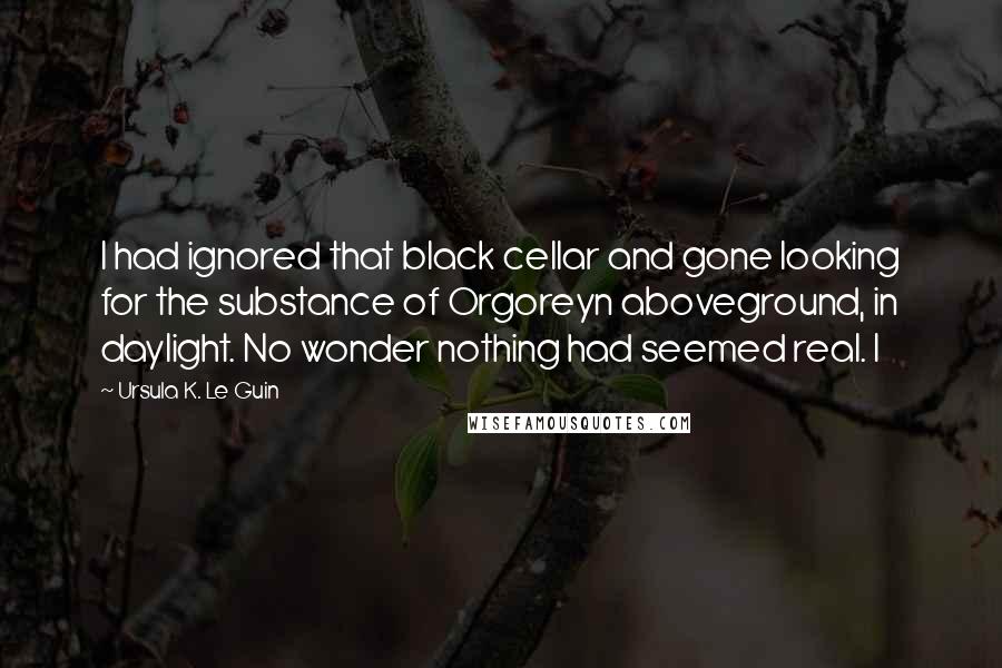 Ursula K. Le Guin Quotes: I had ignored that black cellar and gone looking for the substance of Orgoreyn aboveground, in daylight. No wonder nothing had seemed real. I