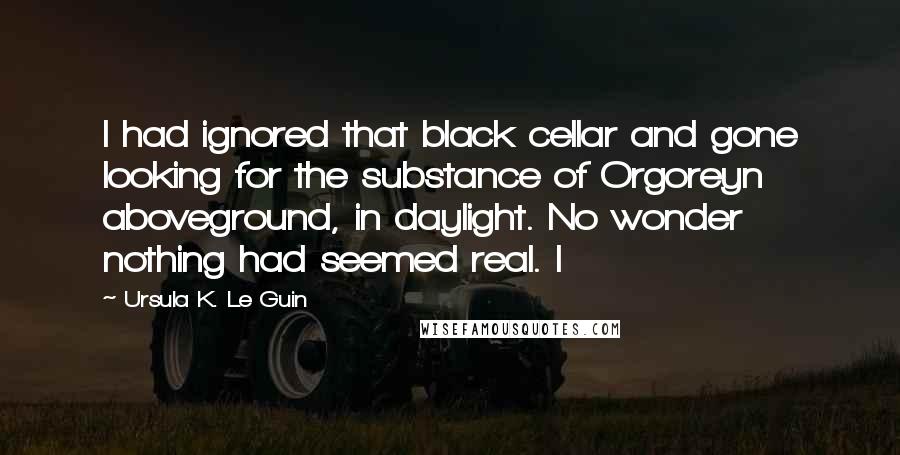 Ursula K. Le Guin Quotes: I had ignored that black cellar and gone looking for the substance of Orgoreyn aboveground, in daylight. No wonder nothing had seemed real. I