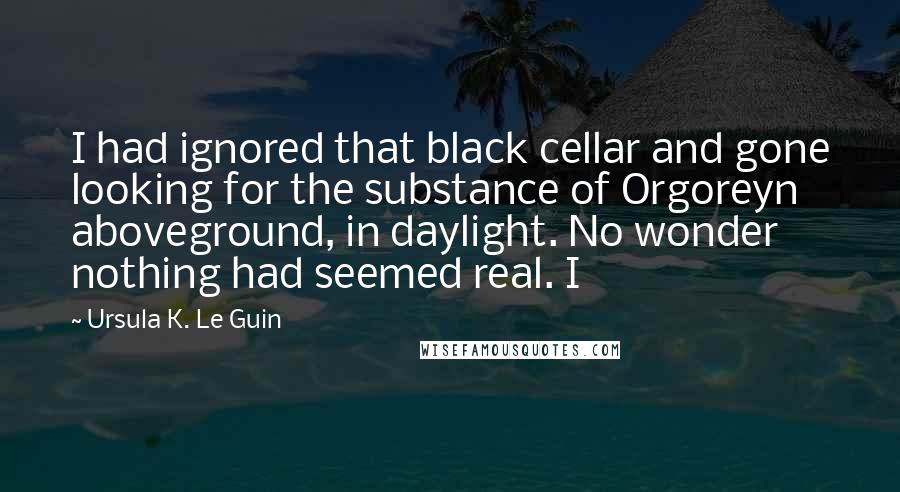 Ursula K. Le Guin Quotes: I had ignored that black cellar and gone looking for the substance of Orgoreyn aboveground, in daylight. No wonder nothing had seemed real. I