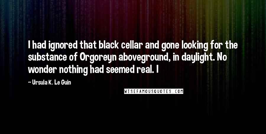 Ursula K. Le Guin Quotes: I had ignored that black cellar and gone looking for the substance of Orgoreyn aboveground, in daylight. No wonder nothing had seemed real. I