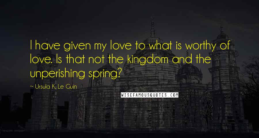 Ursula K. Le Guin Quotes: I have given my love to what is worthy of love. Is that not the kingdom and the unperishing spring?