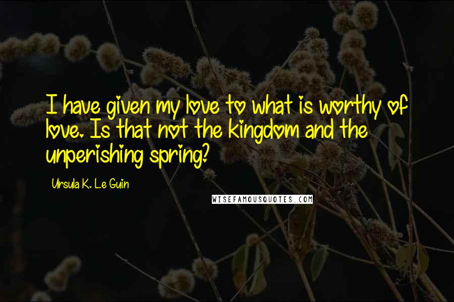 Ursula K. Le Guin Quotes: I have given my love to what is worthy of love. Is that not the kingdom and the unperishing spring?