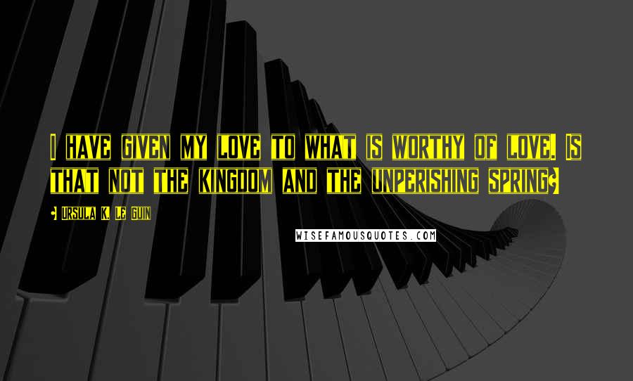 Ursula K. Le Guin Quotes: I have given my love to what is worthy of love. Is that not the kingdom and the unperishing spring?