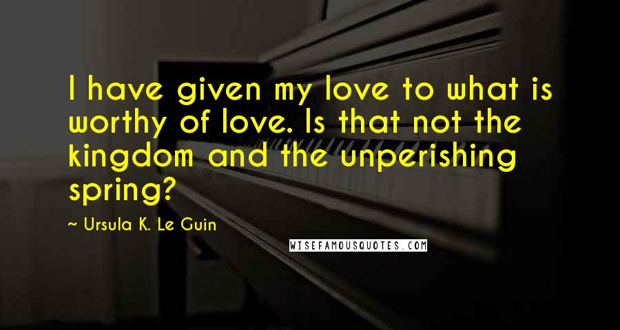 Ursula K. Le Guin Quotes: I have given my love to what is worthy of love. Is that not the kingdom and the unperishing spring?