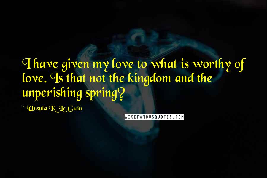 Ursula K. Le Guin Quotes: I have given my love to what is worthy of love. Is that not the kingdom and the unperishing spring?