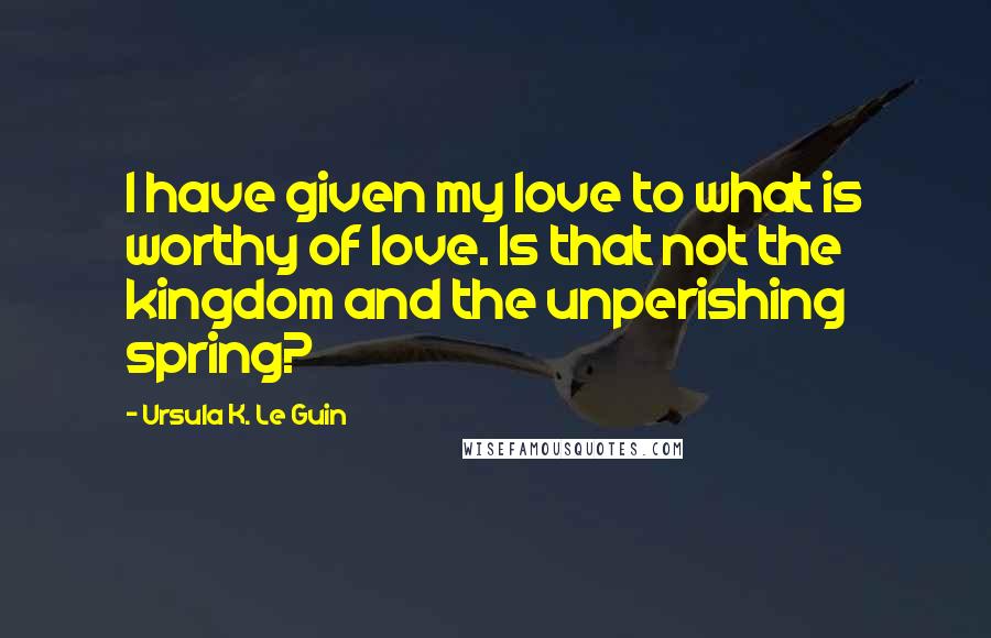 Ursula K. Le Guin Quotes: I have given my love to what is worthy of love. Is that not the kingdom and the unperishing spring?