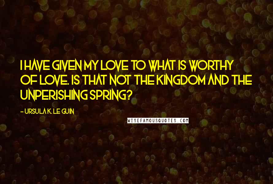 Ursula K. Le Guin Quotes: I have given my love to what is worthy of love. Is that not the kingdom and the unperishing spring?