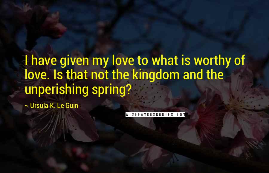 Ursula K. Le Guin Quotes: I have given my love to what is worthy of love. Is that not the kingdom and the unperishing spring?