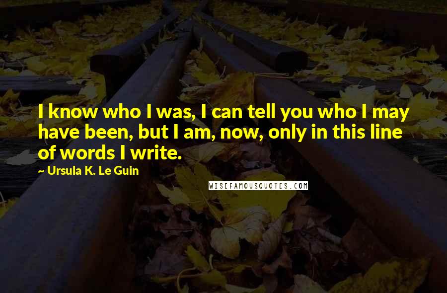 Ursula K. Le Guin Quotes: I know who I was, I can tell you who I may have been, but I am, now, only in this line of words I write.