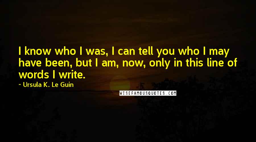 Ursula K. Le Guin Quotes: I know who I was, I can tell you who I may have been, but I am, now, only in this line of words I write.