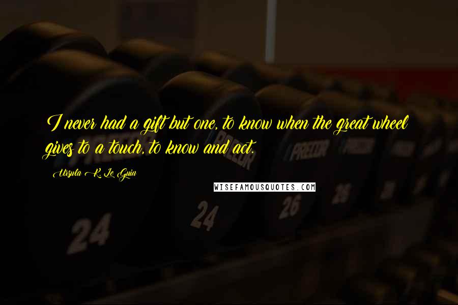 Ursula K. Le Guin Quotes: I never had a gift but one, to know when the great wheel gives to a touch, to know and act.