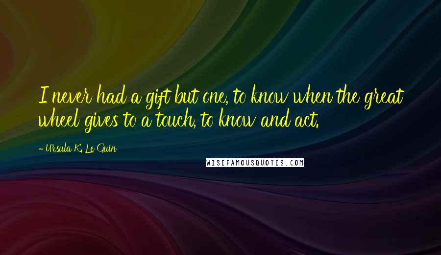 Ursula K. Le Guin Quotes: I never had a gift but one, to know when the great wheel gives to a touch, to know and act.