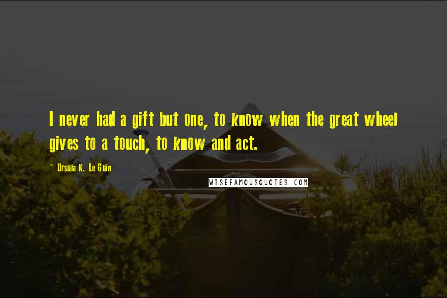 Ursula K. Le Guin Quotes: I never had a gift but one, to know when the great wheel gives to a touch, to know and act.