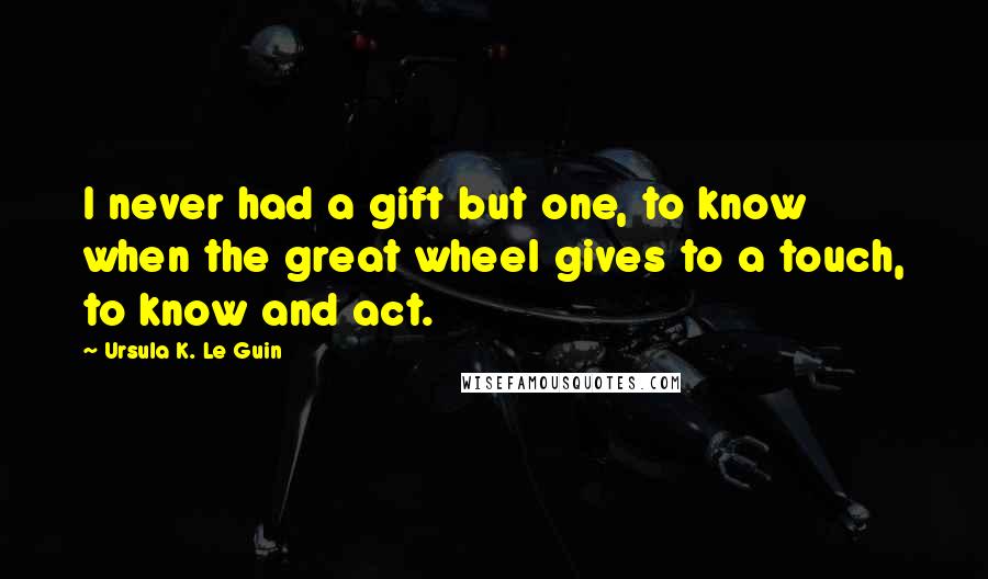 Ursula K. Le Guin Quotes: I never had a gift but one, to know when the great wheel gives to a touch, to know and act.