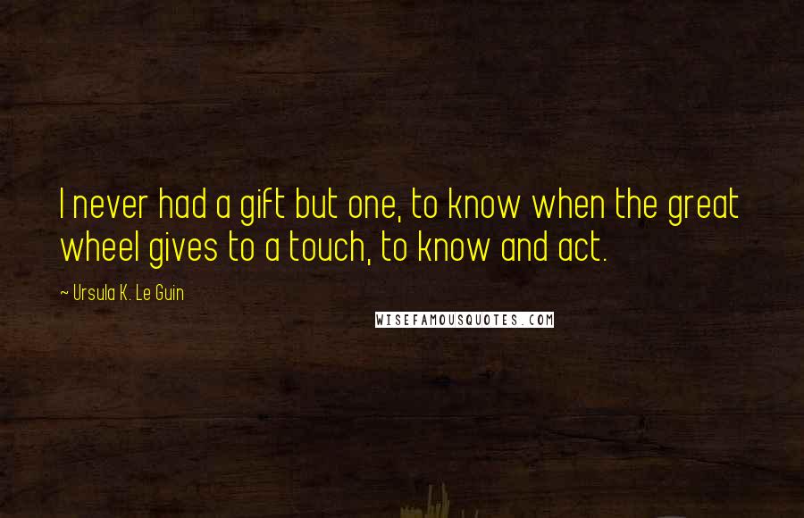 Ursula K. Le Guin Quotes: I never had a gift but one, to know when the great wheel gives to a touch, to know and act.