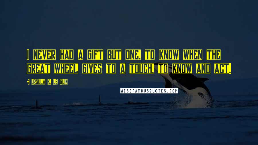 Ursula K. Le Guin Quotes: I never had a gift but one, to know when the great wheel gives to a touch, to know and act.