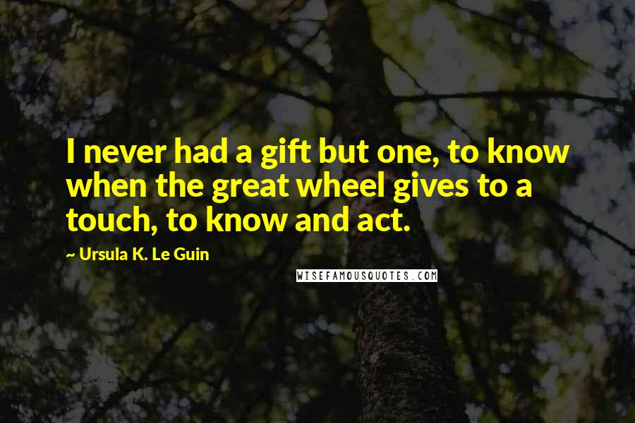 Ursula K. Le Guin Quotes: I never had a gift but one, to know when the great wheel gives to a touch, to know and act.