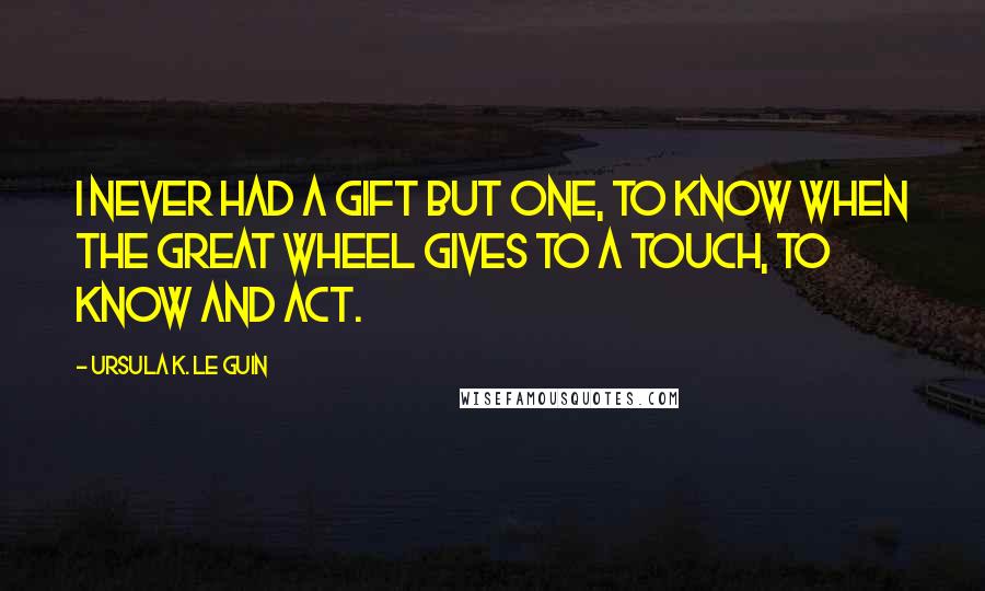Ursula K. Le Guin Quotes: I never had a gift but one, to know when the great wheel gives to a touch, to know and act.