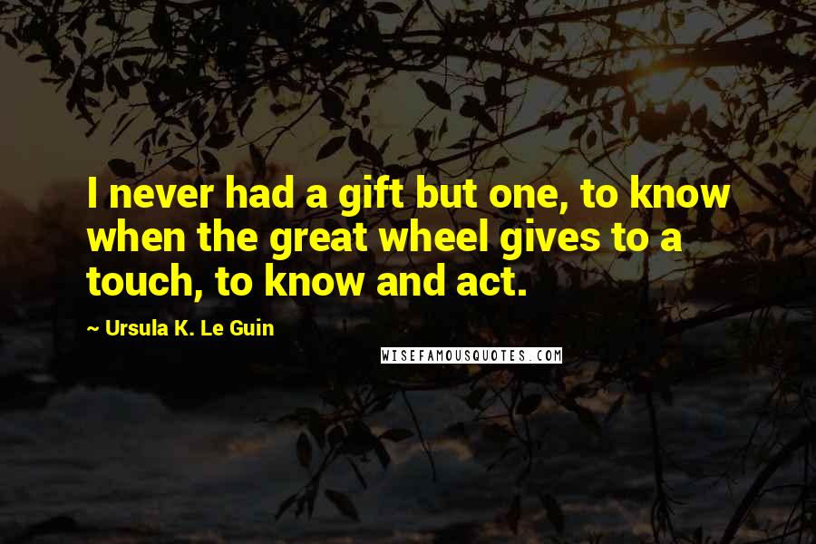 Ursula K. Le Guin Quotes: I never had a gift but one, to know when the great wheel gives to a touch, to know and act.