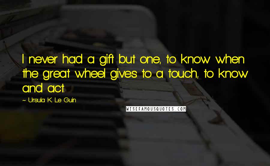 Ursula K. Le Guin Quotes: I never had a gift but one, to know when the great wheel gives to a touch, to know and act.