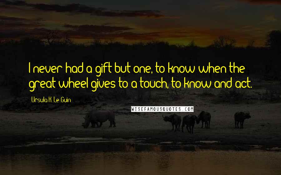 Ursula K. Le Guin Quotes: I never had a gift but one, to know when the great wheel gives to a touch, to know and act.