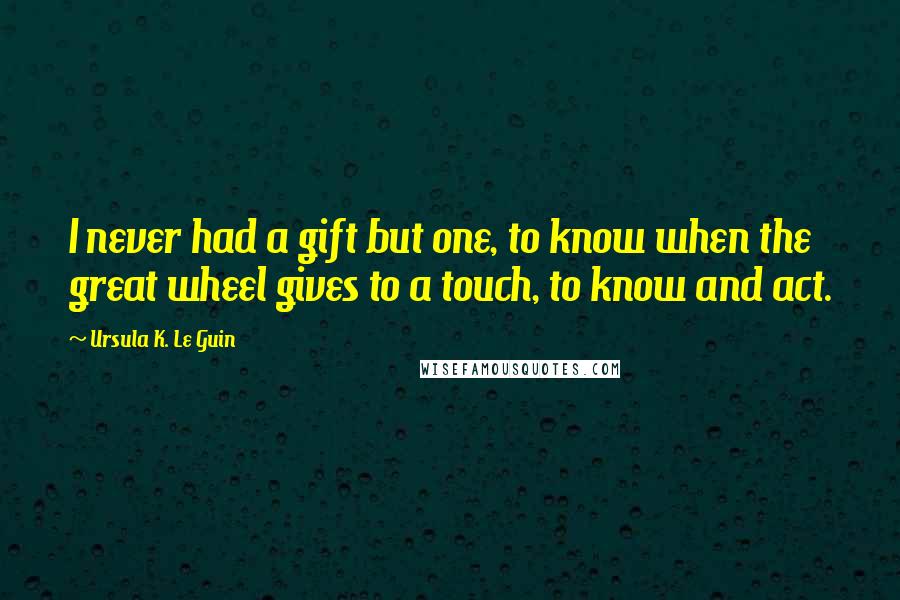 Ursula K. Le Guin Quotes: I never had a gift but one, to know when the great wheel gives to a touch, to know and act.