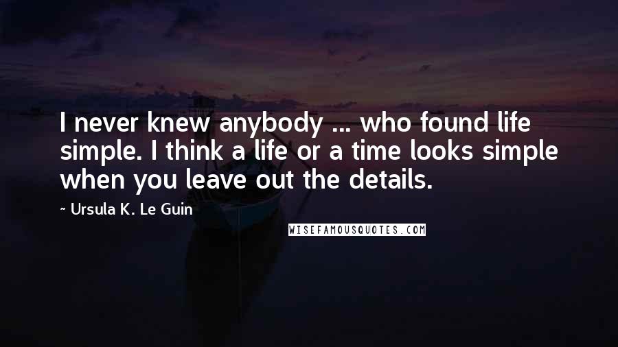 Ursula K. Le Guin Quotes: I never knew anybody ... who found life simple. I think a life or a time looks simple when you leave out the details.