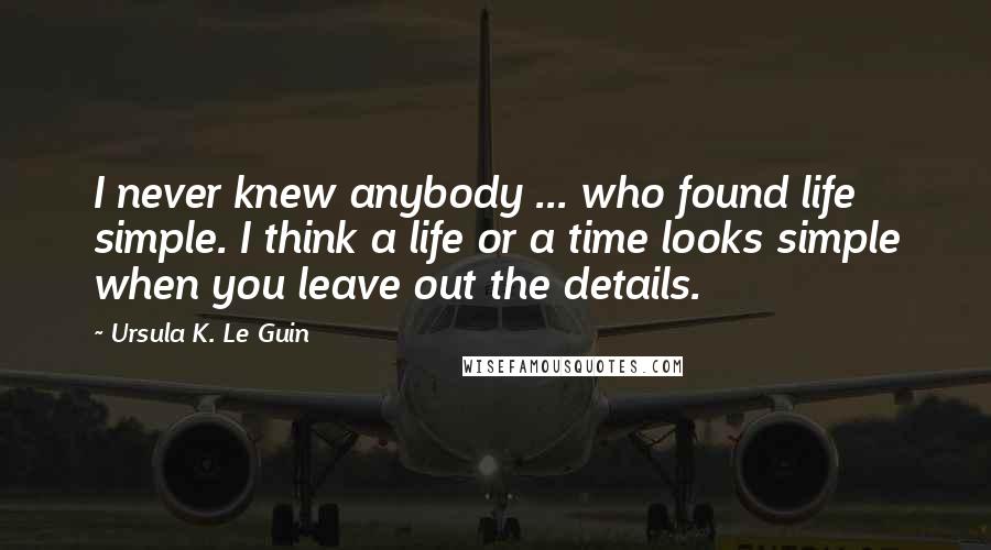 Ursula K. Le Guin Quotes: I never knew anybody ... who found life simple. I think a life or a time looks simple when you leave out the details.