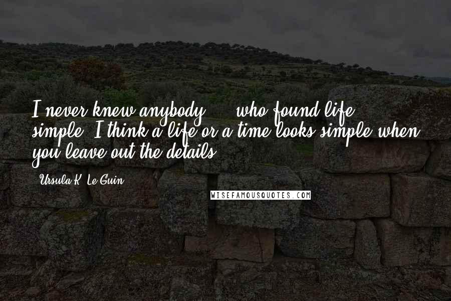 Ursula K. Le Guin Quotes: I never knew anybody ... who found life simple. I think a life or a time looks simple when you leave out the details.