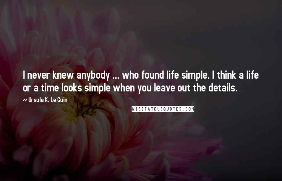 Ursula K. Le Guin Quotes: I never knew anybody ... who found life simple. I think a life or a time looks simple when you leave out the details.