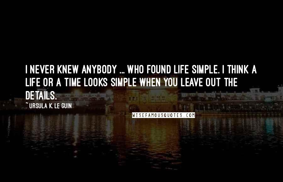 Ursula K. Le Guin Quotes: I never knew anybody ... who found life simple. I think a life or a time looks simple when you leave out the details.