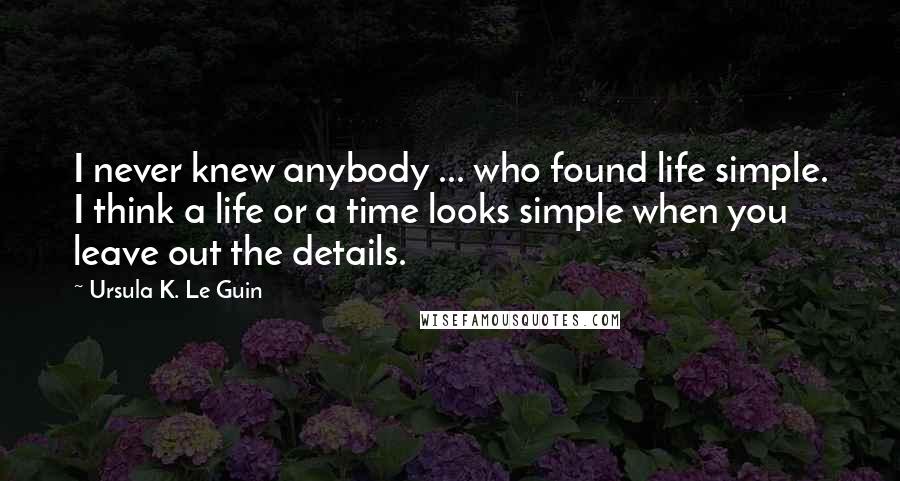 Ursula K. Le Guin Quotes: I never knew anybody ... who found life simple. I think a life or a time looks simple when you leave out the details.