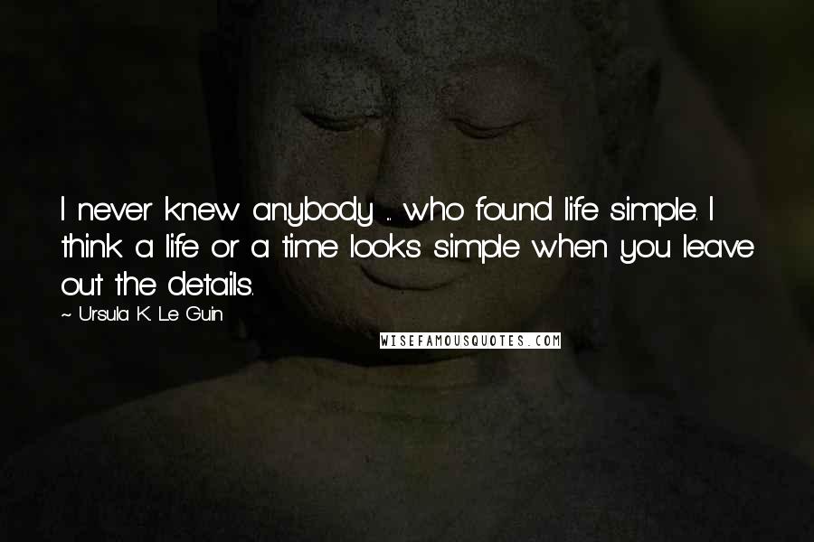 Ursula K. Le Guin Quotes: I never knew anybody ... who found life simple. I think a life or a time looks simple when you leave out the details.