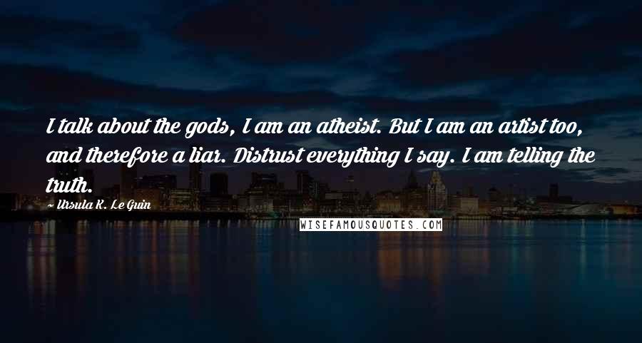 Ursula K. Le Guin Quotes: I talk about the gods, I am an atheist. But I am an artist too, and therefore a liar. Distrust everything I say. I am telling the truth.